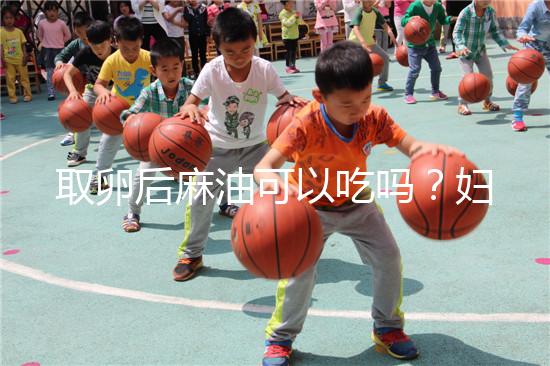 取卵后麻油可以吃嗎?婦科醫(yī)生劉慧這樣回應