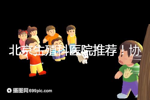北京生殖科醫(yī)院推薦！協(xié)和等三甲醫(yī)院試管成功率多少