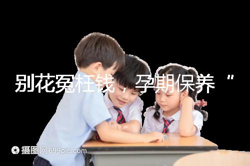 別花冤枉錢，孕期保養“神藥”甲等莫柔米沒那么神奇