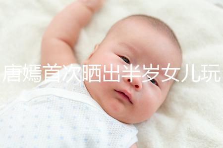 唐嫣首次曬出半歲女兒玩具，顯露出濃濃的母愛