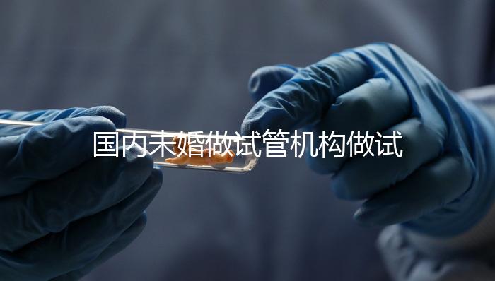 國內未婚做試管機構做試管哪家好?這三家醫院試管成功率最高
