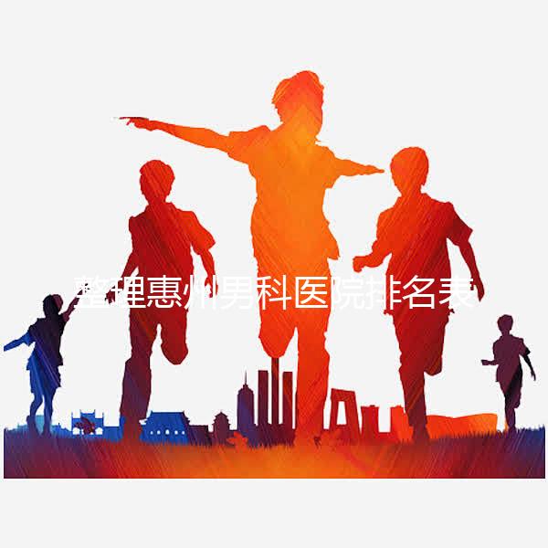 整理惠州男科醫院排名表，決定看完不做哪個