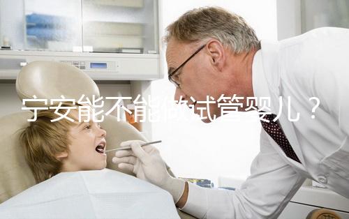 寧安能不能做試管嬰兒？進周前這些必須了解！