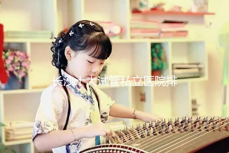 長沙十大試管私立醫(yī)院排行公布，中信湘雅上榜最佳助孕名單