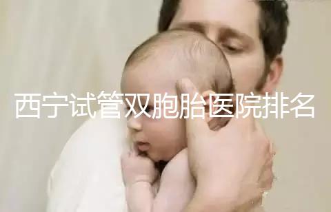 西寧試管雙胞胎醫(yī)院排名前十盤點(diǎn)，城中哪家最好清清楚楚