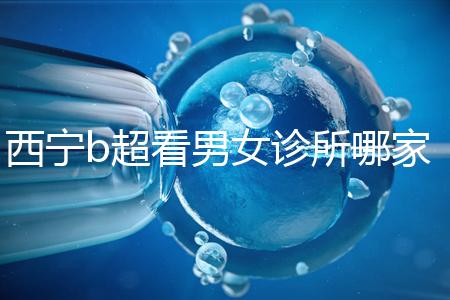 西寧b超看男女診所哪家好一文說清，湟中區(qū)、城中區(qū)費(fèi)用不同