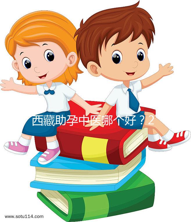 西藏助孕中醫(yī)哪個(gè)好？2024年新版專家排名