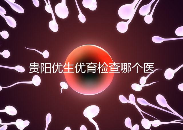 貴陽優生優育檢查哪個醫院最好揭秘，烏當證件齊全可免費