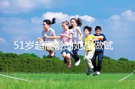 51歲超高齡的她想做試管生二胎，2年取卵十幾次......