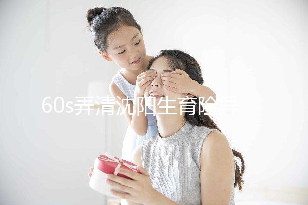 60s弄清沈陽生育險(xiǎn)異地生育怎么操作,這個關(guān)鍵環(huán)節(jié)別忽略