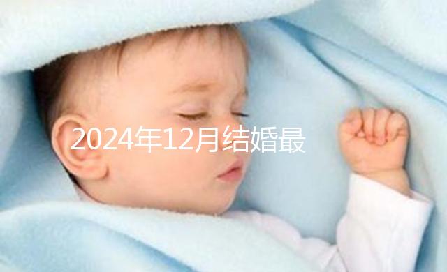 2024年12月結(jié)婚最吉利的日子出爐，黃道吉日有6個(gè)