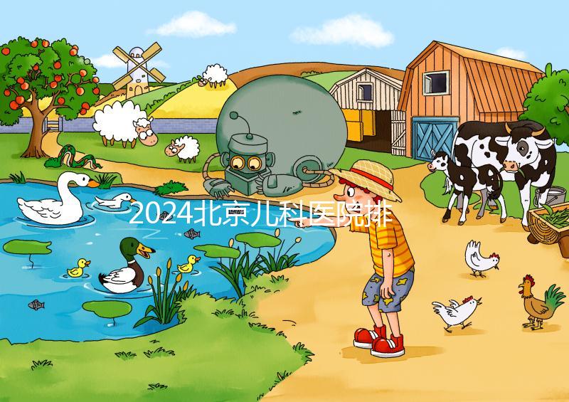 2024北京兒科醫院排名前十公布，安貞醫院專家不少