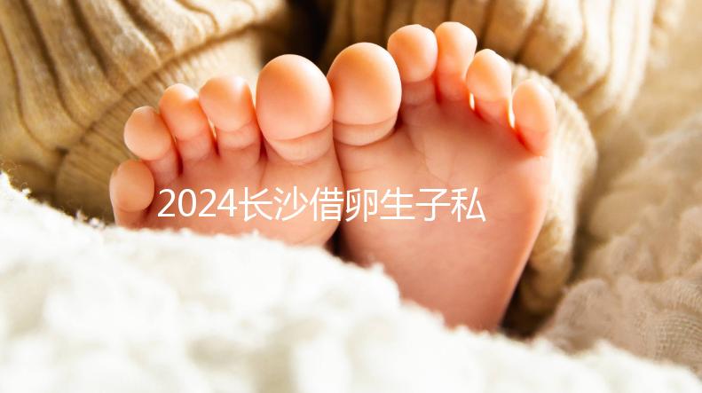 2024長(zhǎng)沙借卵生子私立醫(yī)院公開,滿足條件三代還能選性別